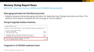 31
PUBLIC
© 2017 SAP SE or an SAP affiliate company. All rights reserved. ǀ
Memory Sizing Report News
(1872170 – Business Suite on HANA and S/4HANA sizing report)
Data aging estimationfor Workflowdocument
 Added to already existing data aging estimation for Application log, Change documents and iDocs. The
addition of this objects completes the full coverage of “service objects”.
Sizing of upgrade shadowinstances
Integration in S/4HANA readiness check
 