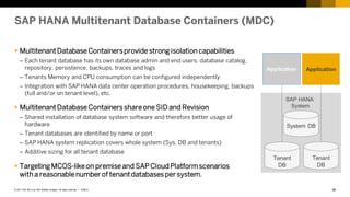 36
PUBLIC
© 2017 SAP SE or an SAP affiliate company. All rights reserved. ǀ
SAP HANA Multitenant Database Containers (MDC)
 MultitenantDatabase Containersprovide strong isolation capabilities
– Each tenant database has its own database admin and end users, database catalog,
repository, persistence, backups, traces and logs
– Tenants Memory and CPU consumption can be configured independently
– Integration with SAP HANA data center operation procedures, housekeeping, backups
(full and/or on tenant level), etc.
 MultitenantDatabase Containersshare one SID and Revision
– Shared installation of database system software and therefore better usage of
hardware
– Tenant databases are identified by name or port
– SAP HANA system replication covers whole system (Sys. DB and tenants)
– Additive sizing for all tenant database
 Targeting MCOS-likeon premise and SAPCloudPlatformscenarios
with a reasonable number of tenantdatabases per system.
Application
SAP HANA
System
Application
System DB
Tenant
DB
Tenant
DB
 
