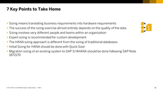 42
PUBLIC
© 2017 SAP SE or an SAP affiliate company. All rights reserved. ǀ
7 Key Points to Take Home
 Sizing means translating business requirements into hardware requirements
 The success of the sizing exercise almost entirely depends on the quality of the data
 Sizing involves very different people and teams within an organization
 Expert sizing is recommended for custom development
 The HANA sizing approach is different from the sizing of traditional databases
 Initial Sizing for HANA should be done with Quick Sizer
 Migration sizing of an existing system to SAP S/4HANA should be done following SAP Note
1872170
 