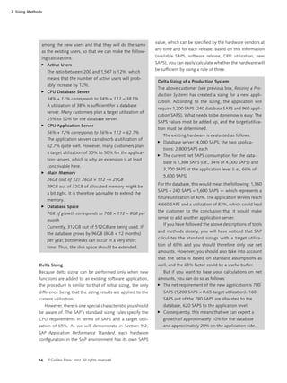14 ©Galileo Press 2007. All rights reserved.
2 Sizing Methods
Delta Sizing
Because delta sizing can be performed only when new
functions are added to an existing software application,
the procedure is similar to that of initial sizing, the only
difference being that the sizing results are applied to the
current utilization.
However, there is one special characteristic you should
be aware of: The SAP’s standard sizing rules specify the
CPU requirements in terms of SAPS and a target utili-
zation of 65%. As we will demonstrate in Section 9.2,
SAP Application Performance Standard, each hardware
conﬁguration in the SAP environment has its own SAPS
value, which can be speciﬁed by the hardware vendors at
any time and for each release. Based on this information
(available SAPS, software release, CPU utilization, new
SAPS), you can easily calculate whether the hardware will
be sufﬁcient by using a rule of three.
Delta Sizing of a Production System
The above customer (see previous box, Resizing a Pro-
duction System) has created a sizing for a new appli-
cation. According to the sizing, the application will
require 1,200 SAPS (240 database SAPS and 960 appli-
cation SAPS). What needs to be done now is easy: The
SAPS values must be added up, and the target utiliza-
tion must be determined.
The existing hardware is evaluated as follows:
Database server: 4,000 SAPS; the two applica-
tions: 2,800 SAPS each
The current net SAPS consumption for the data-
base is 1,360 SAPS (i.e., 34% of 4,000 SAPS) and
3,700 SAPS at the application level (i.e., 66% of
5,600 SAPS)
For the database, this would mean the following: 1,360
SAPS + 240 SAPS = 1,600 SAPS — which represents a
future utilization of 40%. The application servers reach
4,660 SAPS and a utilization of 83%, which could lead
the customer to the conclusion that it would make
sense to add another application server.
If you have followed the above descriptions of tools
and methods closely, you will have noticed that SAP
calculates the standard sizings with a target utiliza-
tion of 65% and you should therefore only use net
amounts. However, you should also take into account
that the delta is based on standard assumptions as
well, and the 65% factor could be a useful buffer.
But if you want to base your calculations on net
amounts, you can do so as follows:
The net requirement of the new application is 780
SAPS (1,200 SAPS × 0.65 target utilization). 160
SAPS out of the 780 SAPS are allocated to the
database, 620 SAPS to the application level.
Consequently, this means that we can expect a
growth of approximately 10% for the database
and approximately 20% on the application side.
̈
̈
̈
̈
among the new users and that they will do the same
as the existing users, so that we can make the follow-
ing calculations:
Active Users
The ratio between 200 and 1,567 is 12%, which
means that the number of active users will prob-
ably increase by 12%.
CPU Database Server
34% + 12% corresponds to 34% × 1.12 = 38.1%
A utilization of 38% is sufﬁcient for a database
server. Many customers plan a target utilization of
25% to 50% for the database server.
CPU Application Server
56% + 12% corresponds to 56% × 1.12 = 62.7%
The application servers can absorb a utilization of
62.7% quite well. However, many customers plan
a target utilization of 30% to 50% for the applica-
tion servers, which is why an extension is at least
conceivable here.
Main Memory
26GB (out of 32): 26GB × 1.12 ~= 29GB
29GB out of 32GB of allocated memory might be
a bit tight. It is therefore advisable to extend the
memory.
Database Space
7GB of growth corresponds to 7GB × 1.12 = 8GB per
month
Currently, 312GB out of 512GB are being used. If
the database grows by 96GB (8GB × 12 months)
per year, bottlenecks can occur in a very short
time. Thus, the disk space should be extended.
̈
̈
̈
̈
̈
 