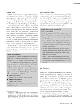 www.sap-press.com 15
Upgrade Sizing
In upgrade projects, customers usually implement numer-
ous changes, which include the SAP software, database,
operating system, and an exchange of hardware. It often
happens that the conﬁguration and parameter settings are
changed as well. All this can have an impact on the num-
ber of work processes, buffer settings, or other things.1
Upgrade sizing refers to the additional requirements
of SAP software. SAP uses regression tests to check the
resource consumption of the most important transactions
and to create a delta. This information is made available
to all customers in SAP Notes, such as SAP Note 901070,
which describes the resource consumption between
SAP ERP Core Component (SAP ECC) 5.0 and SAP ERP
6.0. The SAP Notes provide information about the delta
regarding the number of database calls, CPU require-
ments, memory requirements, and database space.
Because these SAP Notes provide standardized infor-
mation about different transactions, they carry the risk of
you currently using a transaction that is counterbalanced
by other transactions.
Sample Upgrade Sizing
A (ﬁctitious) SAP Note on delta resource consumption
states that the resource consumption in the memory
increases by 5% on average. Transactions A and F do
not show any additional consumption, whereas Trans-
action G consumes an additional 30%. The CPU and
database consumptions remain unchanged.
If you — as the customer — now use Transaction G
extensively, this could cause problems when calculat-
ing the main memory. The best thing to do is to calcu-
late a best case and a worst case.
Memory (Best Case)
26GB (out of 32): 26GB × 1.05 ~= 27.3GB
Memory (Worst Case)
26GB × 30% = 33.8GB
Probably, the future memory requirement will be
within that range.
̈
̈
1 Since this is a very complex subject, SAP provides the SAP
GoingLive Functional Upgrade Check service as part of the
standard service coverage (see also Section 7.2, Veriﬁcation
via Support Services). The SAP GoingLive Functional Upgrade
Check includes a sizing process.
Single-Instance Projects
From the point of view of sizing, the majority of single-
instance projects in which companies change from a best-
of-breed strategy2
to a single-instance strategy (one soft-
ware vendor, all data in one system) represent a mixture
of resizing and delta sizing, sometimes also upgrade siz-
ing. Note that an upgrade sizing must be performed ﬁrst
to make sure that identical conditions apply.
Considerations in the Context of a
Single-Instance Study
A customer uses several SAP and legacy systems in
Europe. This customer now wants to consolidate its
European and American systems. Consequently, this
means the following:
If the SAP software has different release versions,
an upgrade sizing must be performed ﬁrst. The rel-
evant factors will be upgraded so that all systems
have the same version.
The next step involves resizing the SAP software
based on the same release version; that is, the cur-
rent consumptions of existing SAP systems must
be analyzed and totaled.
Finally, a delta sizing must be performed for the
legacy software. Ultimately, the additional require-
ments for the new software are added to the exist-
ing load.
̈
̈
̈
2.4 Summary
Because SAP software shows a high degree of scalabil-
ity, you can consider a linear change in consumption as
a given fact. The same applies to hardware: If you want
to extend the processing power of application servers,
you can add more servers, replace the CPU, or add more
CPUs, depending on your speciﬁc production model.
However, a new application server affects the data-
base’s memory requirements because it involves the
addition of new database users. A higher volume gener-
ally means an increase in read and write activities, which,
in turn, may have an impact on the disk subsystem.
2 In a best-of-breed strategy, you always choose the prod-
uct from the best vendor for each (technological) area. The
different products are then connected with each other via
interfaces.
2.4 Summary
 