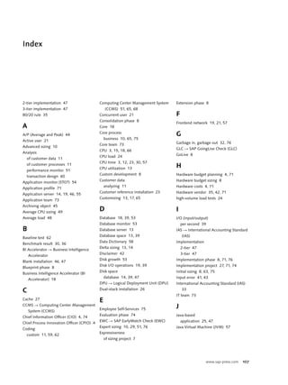 www.sap-press.com 107
Index
2-tier implementation 47
3-tier implementation 47
80/20 rule 35
A
A/P (Average and Peak) 44
Active user 21
Advanced sizing 10
Analysis
of customer data 11
of customer processes 11
performance monitor 51
transaction design 60
Application monitor (ST07) 54
Application profile 71
Application server 14, 19, 46, 55
Application team 73
Archiving object 45
Average CPU sizing 49
Average load 48
B
Baseline test 62
Benchmark result 30, 36
BI Accelerator Ǟ Business Intelligence
Accelerator
Blank installation 46, 47
Blueprint phase 8
Business Intelligence Accelerator (BI
Accelerator) 18
C
Cache 27
CCMS Ǟ Computing Center Management
System (CCMS)
Chief Information Officer (CIO) 4, 74
Chief Process Innovation Officer (CPIO) 4
Coding
custom 11, 59, 62
Computing Center Management System
(CCMS) 51, 65, 68
Concurrent user 21
Consolidation phase 8
Core 18
Core process
business 10, 65, 75
Core team 73
CPU 3, 15, 18, 66
CPU load 24
CPU time 3, 12, 23, 30, 57
CPU utilization 13
Custom development 8
Customer data
analyzing 11
Customer reference installation 23
Customizing 13, 17, 65
D
Database 18, 39, 53
Database monitor 53
Database server 13
Database space 13, 39
Data Dictionary 58
Delta sizing 13, 14
Disclaimer 42
Disk growth 53
Disk I/O operations 19, 39
Disk space
database 14, 39, 47
DPU Ǟ Logical Deployment Unit (DPU)
Dual-stack installation 26
E
Employee Self-Services 75
Evaluation phase 74
EWC Ǟ SAP EarlyWatch Check (EWC)
Expert sizing 10, 29, 51, 76
Expressiveness
of sizing project 7
Extension phase 8
F
Frontend network 19, 21, 57
G
Garbage in, garbage out 32, 76
GLC Ǟ SAP GoingLive Check (GLC)
GoLive 8
H
Hardware budget planning 4, 71
Hardware budget sizing 8
Hardware costs 4, 71
Hardware vendor 35, 42, 71
high-volume load tests 24
I
I/O (input/output)
per second 39
IAS Ǟ International Accounting Standard
(IAS)
Implementation
2-tier 47
3-tier 47
Implementation phase 8, 71, 76
Implementation project 27, 71, 74
Initial sizing 8, 63, 75
Input error 41, 43
International Accounting Standard (IAS)
33
IT team 73
J
Java-based
application 25, 47
Java Virtual Machine (JVM) 57
 