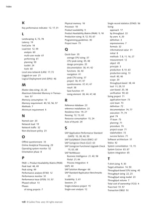 108 ©Galileo Press 2007. All rights reserved.
Index
K
Key performance indicator 12, 17, 31
L
Landscaping 6, 72, 78
Latency 19
liveCache 18
Load test 12, 59
analysis 60
multi-user mode 61
performing 61
planning 59
toolkit 24
tools 60
Local area network (LAN) 17, 73
Logged-on user 21
Logical Deployment Unit (DPU) 46
M
Master data sizing 22, 26
Maximum Extended Memory in Transac-
tion 57
Memory consumption 13
Memory requirement 40, 52, 56, 57
Methods 7
Minimum requirement 5
N
Named user 20
Network load 19
Network traffic 32
Non-disclosure policy 23
O
Offline questionnaire 33
Online Analytical Processing 29
Operating system monitor 52
Orientation phase 8
P
PAM Ǟ Product Availability Matrix (PAM)
Peak load 48, 49
Peak sizing 49
Performance analysis (ST30) 12
Performance monitor 51
Performance trace (ST05) 51, 57
Phased rollout 13
Phases
of sizing projects 7
Physical memory 18
Processor 18
Product availability 5
Product Availability Matrix (PAM) 5, 18
Production sizing 8, 12, 53, 67
Programming guidelines 30
Project team 73
Q
Quick Sizer 35
average CPU sizing 37
CPU peak sizing 45, 48
design principles 35
documentation 36, 41, 42
functions 36, 40
navigation 41
peak CPU sizing 37
project 36, 41, 47
questionnaires 37, 41, 47
result 38
Save function 41
sizing element 38, 44, 47, 48
R
Reference database 23
reference installations 23
Residence time 19, 27
Resizing 12, 13, 63
Resource consumption 15, 24
Rule of thumb 29
S
SAP Application Performance Standard
(SAPS) 10, 38, 40, 50
SAP EarlyWatch Check (EWC) 67
SAP GoingLive Check (GLC) 63
SAP GoingLive Functional Upgrade Check
15, 63, 68
SAP NetWeaver
Business Intelligence 21, 40, 58
Portal 21, 44
Process Integration 4
SAPS 40
SAP Solution Manager 64
SAP Standard Application Benchmarks
23
Scalability 3, 61
Sessions 21
Single-instance project 15
Single-user analysis 12
Single record statistics (STAD) 56
Sizing
approach 17
by throughput 22
by users 4, 20
definition 3
expressiveness 7
formula 32
informational value 31
initial 8
methods 7, 8, 11, 16, 27
measurement 12
object 45
principle 3
production 8, 51, 63
production sizing 13
result 40, 46
scope 20
throughput-based 38, 44
tool 11, 29, 51
user-based 20, 38
verification 59, 63
Sizing project 71
application team 73
core team 73
definition 72
documentation 74, 77
execution 71, 74
goal 74
IT team 73
planning 71
procedure 74
project scope 71
stakeholders 72
success factors 71
Software architecture 31
Status 42
System consolidation 13, 15
System GoLive 63, 67
System integration 65
T
T-shirt sizing 9, 30
Target utilization 14, 50
Throughput-based CPU sizing 45
Throughput sizing 22, 23
Throughput sizing model 23
Throughput volume 7
Total cost of ownership (TCO) 4
Trace tool 51, 57
Transaction DB02 53
 