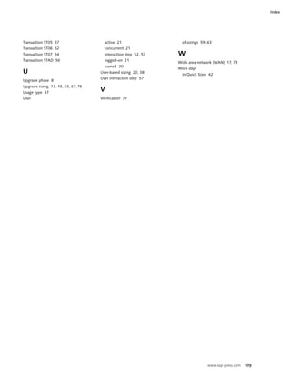 www.sap-press.com 109
Index
Transaction ST05 57
Transaction ST06 52
Transaction ST07 54
Transaction STAD 56
U
Upgrade phase 8
Upgrade sizing 13, 15, 63, 67, 75
Usage type 47
User
active 21
concurrent 21
interaction step 52, 57
logged-on 21
named 20
User-based sizing 20, 38
User interaction step 57
V
Verification 77
of sizings 59, 63
W
Wide area network (WAN) 17, 73
Work days
in Quick Sizer 42
 