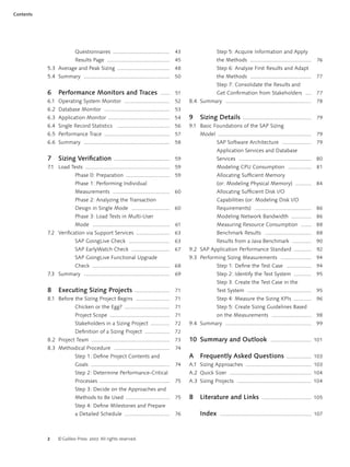 2 ©Galileo Press 2007. All rights reserved.
Contents
Questionnaires ....................................... 43
Results Page ........................................... 45
5.3 Average and Peak Sizing .................................... 48
5.4 Summary ........................................................... 50
6 Performance Monitors and Traces ...... 51
6.1 Operating System Monitor ............................... 52
6.2 Database Monitor ............................................. 53
6.3 Application Monitor .......................................... 54
6.4 Single Record Statistics .................................... 56
6.5 Performance Trace ............................................. 57
6.6 Summary ........................................................... 58
7 Sizing Veriﬁcation ...................................... 59
7.1 Load Tests .......................................................... 59
Phase 0: Preparation .............................. 59
Phase 1: Performing Individual
Measurements ....................................... 60
Phase 2: Analyzing the Transaction
Design in Single Mode .......................... 60
Phase 3: Load Tests in Multi-User
Mode ..................................................... 61
7.2 Veriﬁcation via Support Services ....................... 63
SAP GoingLive Check ............................ 63
SAP EarlyWatch Check .......................... 67
SAP GoingLive Functional Upgrade
Check ..................................................... 68
7.3 Summary ........................................................... 69
8 Executing Sizing Projects ........................ 71
8.1 Before the Sizing Project Begins ....................... 71
Chicken or the Egg? ............................... 71
Project Scope ......................................... 71
Stakeholders in a Sizing Project ............. 72
Deﬁnition of a Sizing Project ................. 72
8.2 Project Team ...................................................... 73
8.3 Methodical Procedure ...................................... 74
Step 1: Deﬁne Project Contents and
Goals ...................................................... 74
Step 2: Determine Performance-Critical
Processes ................................................ 75
Step 3: Decide on the Approaches and
Methods to Be Used .............................. 75
Step 4: Deﬁne Milestones and Prepare
a Detailed Schedule ............................... 76
Step 5: Acquire Information and Apply
the Methods .......................................... 76
Step 6: Analyze First Results and Adapt
the Methods .......................................... 77
Step 7: Consolidate the Results and
Get Conﬁrmation from Stakeholders .... 77
8.4 Summary ........................................................... 78
9 Sizing Details ............................................... 79
9.1 Basic Foundations of the SAP Sizing
Model ................................................................ 79
SAP Software Architecture .................... 79
Application Services and Database
Services .................................................. 80
Modeling CPU Consumption ................ 81
Allocating Sufﬁcient Memory
(or: Modeling Physical Memory) ........... 84
Allocating Sufﬁcient Disk I/O
Capabilities (or: Modeling Disk I/O
Requirements) ....................................... 86
Modeling Network Bandwidth .............. 86
Measuring Resource Consumption ....... 88
Benchmark Results ................................ 88
Results from a Java Benchmark ............. 90
9.2 SAP Application Performance Standard ............ 92
9.3 Performing Sizing Measurements ..................... 94
Step 1: Deﬁne the Test Case ................. 94
Step 2: Identify the Test System ............ 95
Step 3: Create the Test Case in the
Test System ............................................ 95
Step 4: Measure the Sizing KPIs ............ 96
Step 5: Create Sizing Guidelines Based
on the Measurements ........................... 98
9.4 Summary ........................................................... 99
10 Summary and Outlook ............................ 101
A Frequently Asked Questions ................. 103
A.1 Sizing Approaches ............................................. 103
A.2 Quick Sizer ........................................................ 104
A.3 Sizing Projects ................................................... 104
B Literature and Links .................................. 105
Index ............................................................... 107
 