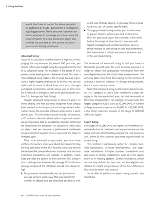 10 ©Galileo Press 2007. All rights reserved.
2 Sizing Methods
Advanced Sizing
If you’re in a situation in which there’s a high risk of mis-
judging the requirements by several 100 percents, you
should reﬁne your budget sizing by using what is referred
to as advanced sizing. For example, if the range of CPU
power you’re dealing with is between 8 and 16 cores, a
more detailed sizing makes a lot of sense because it pro-
vides a higher degree of reliability. To do that, you can use
additional functions of Quick Sizer, such as its through-
put-based functionality, which allows you to determine
the CPU load on average as well as by peak load (see Sec-
tion 5.3, Average and Peak Sizing).
Usually, advanced sizing occurs in phases B and C. In
these phases, the ﬁrst business blueprints have already
been created so that important and sizing-relevant infor-
mation about the business software applications is avail-
able to you. This information could include, for instance,
a PC vendor’s decision about which important materi-
als are imperative that an availability check be performed
for (processors, for example). An availability check locks
an object and can become a performance bottleneck
because all other requests have to wait until the object is
released again.
Thus, in an advanced sizing process, you focus more
on the core business processes. Quick Sizer is able to map
the key processes of the SAP Business Suite and tries to
break down the complex business scenarios into the most
important transactions and objects. In addition, Quick
Sizer provides the option to ﬁne-tune the CPU sizing in
that it distinguishes between the average CPU utilization
(average sizing) and the utilization at peak times (peak siz-
ing):
For processor requirements, you can perform an
average sizing in such a way that you specify the
number of objects that are processed per year as well
̈
as the size of these objects. If you have times of peak
load, you can, of course, specify them.
Throughput-based sizing enables you to determine
in greater detail in which areas and at what time
the CPU peak load occurs (for example, in the week
before Christmas or New Year’s). Especially with
regard to background-oriented processes such as
those relevant to controlling or year-end settlements,
this information is critical and cannot be taken care
of by user-based sizing.
The drawback of advanced sizing is that you have to
familiarize yourself with the core business processes in
order to obtain the appropriate information from the
user departments for the Quick Sizer questionnaire. This
certainly takes more time than asking for the number of
users (as is done, for instance, in a budget sizing process),
but it is much more accurate.
Note that advanced sizing is still a tool-based process.
An “XL” category in Quick Sizer represents a large cat-
egory in the tool-controlled area, but not necessarily in
the entire sizing context. For example, in Quick Sizer, the
largest category (“XXL”) starts at 30,000 SAPS. A number
of large customers operate on 40,000 to 100,000 SAPS;
a few other customers operate in the range of 300,000
SAPS and higher.
Expert Sizing
For ranges of 30,000 SAPS and higher, SAP therefore rec-
ommends that its customers not rely exclusively on one
sizing tool but rather that they analyze the core processes
and, above all, the customer processes in great detail via
expert sizing.
This method is particularly suited for complex busi-
ness transactions, in-house developments, and large-
scale installations. Complex business transactions may
also occur in smaller installations, such as in the supply
chain or in retailing systems. Global installations, which
are not only deﬁned by their size, are also eligible can-
didates for expert sizing because of the time differences
that must be taken into account.
To be able to perform an expert sizing process, you
must have:
̈
would then have to pay (in the above example)
an additional $15,000–$20,000 for a correspond-
ingly bigger server. There are some customers for
whom expenses in this range are critical, since the
implementation of a new production server also
involves the purchase of new quality assurance
systems and testing landscapes.
 