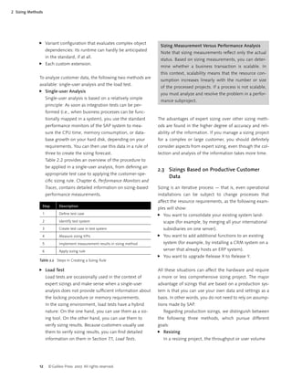 12 ©Galileo Press 2007. All rights reserved.
2 Sizing Methods
Variant conﬁguration that evaluates complex object
dependencies: Its runtime can hardly be anticipated
in the standard, if at all.
Each custom extension.
To analyze customer data, the following two methods are
available: single-user analysis and the load test.
Single-user Analysis
Single-user analysis is based on a relatively simple
principle: As soon as integration tests can be per-
formed (i.e., when business processes can be func-
tionally mapped in a system), you use the standard
performance monitors of the SAP system to mea-
sure the CPU time, memory consumption, or data-
base growth on your hard disk, depending on your
requirements. You can then use this data in a rule of
three to create the sizing forecast.
Table 2.2 provides an overview of the procedure to
be applied in a single-user analysis, from deﬁning an
appropriate test case to applying the customer-spe-
ciﬁc sizing rule. Chapter 6, Performance Monitors and
Traces, contains detailed information on sizing-based
performance measurements.
Step Description
1 Deﬁne test case
2 Identify test system
3 Create test case in test system
4 Measure sizing KPIs
5 Implement measurement results in sizing method
6 Apply sizing rule
Table 2.2 Steps in Creating a Sizing Rule
Load Test
Load tests are occasionally used in the context of
expert sizings and make sense when a single-user
analysis does not provide sufﬁcient information about
the locking procedure or memory requirements.
In the sizing environment, load tests have a hybrid
nature: On the one hand, you can use them as a siz-
ing tool. On the other hand, you can use them to
verify sizing results. Because customers usually use
them to verify sizing results, you can ﬁnd detailed
information on them in Section 7.1, Load Tests.
̈
̈
̈
̈
Sizing Measurement Versus Performance Analysis
Note that sizing measurements reﬂect only the actual
status. Based on sizing measurements, you can deter-
mine whether a business transaction is scalable. In
this context, scalability means that the resource con-
sumption increases linearly with the number or size
of the processed projects. If a process is not scalable,
you must analyze and resolve the problem in a perfor-
mance subproject.
The advantages of expert sizing over other sizing meth-
ods are found in the higher degree of accuracy and reli-
ability of the information. If you manage a sizing project
for a complex or large customer, you should deﬁnitely
consider aspects from expert sizing, even though the col-
lection and analysis of the information takes more time.
2.3 Sizings Based on Productive Customer
Data
Sizing is an iterative process — that is, even operational
installations can be subject to change processes that
affect the resource requirements, as the following exam-
ples will show:
You want to consolidate your existing system land-
scape (for example, by merging all your international
subsidiaries on one server).
You want to add additional functions to an existing
system (for example, by installing a CRM system on a
server that already hosts an ERP system).
You want to upgrade Release X to Release Y.
All these situations can affect the hardware and require
a more or less comprehensive sizing project. The major
advantage of sizings that are based on a production sys-
tem is that you can use your own data and settings as a
basis. In other words, you do not need to rely on assump-
tions made by SAP.
Regarding production sizings, we distinguish between
the following three methods, which pursue different
goals:
Resizing
In a resizing project, the throughput or user volume
̈
̈
̈
̈
 