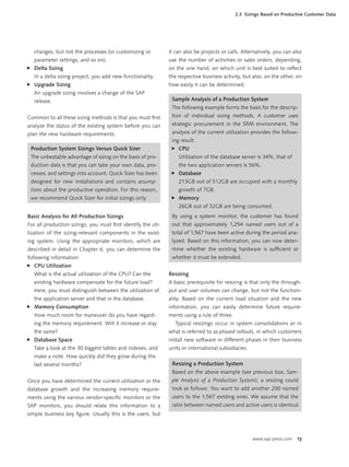 www.sap-press.com 13
changes, but not the processes (or customizing or
parameter settings, and so on).
Delta Sizing
In a delta sizing project, you add new functionality.
Upgrade Sizing
An upgrade sizing involves a change of the SAP
release.
Common to all these sizing methods is that you must ﬁrst
analyze the status of the existing system before you can
plan the new hardware requirements.
Production System Sizings Versus Quick Sizer
The unbeatable advantage of sizing on the basis of pro-
duction data is that you can take your own data, pro-
cesses, and settings into account. Quick Sizer has been
designed for new installations and contains assump-
tions about the productive operation. For this reason,
we recommend Quick Sizer for initial sizings only.
Basic Analysis for All Production Sizings
For all production sizings, you must ﬁrst identify the uti-
lization of the sizing-relevant components in the exist-
ing system. Using the appropriate monitors, which are
described in detail in Chapter 6, you can determine the
following information:
CPU Utilization
What is the actual utilization of the CPU? Can the
existing hardware compensate for the future load?
Here, you must distinguish between the utilization of
the application server and that in the database.
Memory Consumption
How much room for maneuver do you have regard-
ing the memory requirement: Will it increase or stay
the same?
Database Space
Take a look at the 30 biggest tables and indexes, and
make a note: How quickly did they grow during the
last several months?
Once you have determined the current utilization or the
database growth and the increasing memory require-
ments using the various vendor-speciﬁc monitors or the
SAP monitors, you should relate this information to a
simple business key ﬁgure. Usually this is the users, but
̈
̈
̈
̈
̈
it can also be projects or calls. Alternatively, you can also
use the number of activities or sales orders, depending,
on the one hand, on which unit is best suited to reﬂect
the respective business activity, but also, on the other, on
how easily it can be determined.
Sample Analysis of a Production System
The following example forms the basis for the descrip-
tion of individual sizing methods. A customer uses
strategic procurement in the SRM environment. The
analysis of the current utilization provides the follow-
ing result:
CPU
Utilization of the database server is 34%; that of
the two application servers is 56%.
Database
213GB out of 512GB are occupied with a monthly
growth of 7GB.
Memory
26GB out of 32GB are being consumed.
By using a system monitor, the customer has found
out that approximately 1,254 named users out of a
total of 1,567 have been active during the period ana-
lyzed. Based on this information, you can now deter-
mine whether the existing hardware is sufﬁcient or
whether it must be extended.
̈
̈
̈
Resizing
A basic prerequisite for resizing is that only the through-
put and user volumes can change, but not the function-
ality. Based on the current load situation and the new
information, you can easily determine future require-
ments using a rule of three.
Typical resizings occur in system consolidations or in
what is referred to as phased rollouts, in which customers
install new software in different phases in their business
units or international subsidiaries.
Resizing a Production System
Based on the above example (see previous box, Sam-
ple Analysis of a Production System), a resizing could
look as follows: You want to add another 200 named
users to the 1,567 existing ones. We assume that the
ratio between named users and active users is identical
2.3 Sizings Based on Productive Customer Data
 