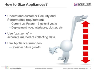 How to Size Appliances?
 Understand customer Security and
Performance requirements
– Current vs. Future – 3 up to 5 years
– Deployment type, interfaces, cluster, etc.

 Use “cpsizeme” –
accurate method of collecting data

 Use Appliance sizing tool
– Consider future growth

[Protected] For public distribution

©2013 Check Point Software Technologies Ltd.

17

 