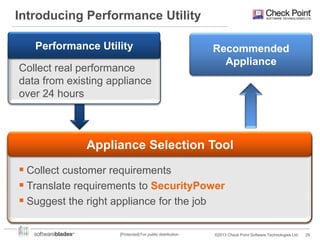 Introducing Performance Utility
Performance Utility
Customer
Requirements
Collect real performance

Recommended
Appliance

data from existing appliance
over 24 hours

Appliance Selection Tool
 Collect customer requirements
 Translate Performance Utility output to
 Translate requirements to SecurityPower
Customer Requirements
 Suggest the right appliance for the job
[Protected] For public distribution

©2013 Check Point Software Technologies Ltd.

29

 