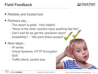 Field Feedback
 Reliable and trusted tool
 Partners say…
– The report is great.. Very helpful.
– “None of the other vendors have anything like this”
– Can’t wait till we get the cpsizeme report
– Availability? ‒ ”We want direct access!”

 Next steps…
– IP series
– Virtual Systems, HTTP Encryption
– QoS
– Traffic blend, packet size

[Protected] For public distribution

©2013 Check Point Software Technologies Ltd.

37

 