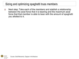 Course: Solid Mechanics. Degree in Architecture
Sizing and optimizing spaghetti truss members
 Next step: Take each of the members and stablish a relationship
between the axial force that it is bearing and the maximum axial
force that that member is able to bear with the amount of spaghetti
you allotted to it.
 