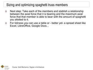 Course: Solid Mechanics. Degree in Architecture
Sizing and optimizing spaghetti truss members
 Next step: Take each of the members and stablish a relationship
between the axial force that it is bearing and the maximum axial
force that that member is able to bear with the amount of spaghetti
you allotted to it.
 For tidiness you can use a table or - better yet- a spread sheet like
Excel, LibreOffice, Google Docs...
 
