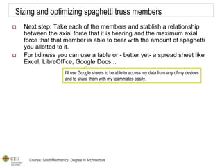Course: Solid Mechanics. Degree in Architecture
Sizing and optimizing spaghetti truss members
 Next step: Take each of the members and stablish a relationship
between the axial force that it is bearing and the maximum axial
force that that member is able to bear with the amount of spaghetti
you allotted to it.
 For tidiness you can use a table or - better yet- a spread sheet like
Excel, LibreOffice, Google Docs...
I’ll use Google sheets to be able to access my data from any of my devices
and to share them with my teammates easily.
 