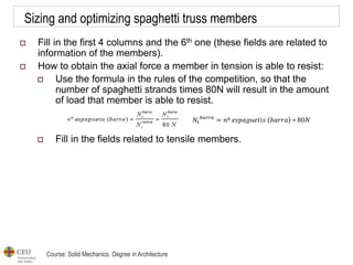 Course: Solid Mechanics. Degree in Architecture
Sizing and optimizing spaghetti truss members
 Fill in the first 4 columns and the 6th one (these fields are related to
information of the members).
 How to obtain the axial force a member in tension is able to resist:
 Use the formula in the rules of the competition, so that the
number of spaghetti strands times 80N will result in the amount
of load that member is able to resist.
 Fill in the fields related to tensile members.
𝑁𝑡
𝑏𝑎𝑟𝑟𝑎
= 𝑛º 𝑒𝑠𝑝𝑎𝑔𝑢𝑒𝑡𝑖𝑠 𝑏𝑎𝑟𝑟𝑎 ∗ 80𝑁
 
