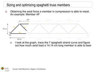 Course: Solid Mechanics. Degree in Architecture
Sizing and optimizing spaghetti truss members
 Obtaining the axial force a member in compression is able to resist.
An example: Member AF
 I look at the graph, trace the 7 spaghetti strand curve and figure
out how much axial load a 14,14 cm long member is able to bear
 
