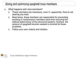 Course: Solid Mechanics. Degree in Architecture
Sizing and optimizing spaghetti truss members
 What happens with zero-members?
 These members are necessary, even if –apparently- they’re not
bearing any load.
 Most times, these members are responsible for preventing
buckling in compression members (and even ensuring the
statical determinacy of the structural system). Anyhow, the
amount of spaghetti strands needed is minimal for these
purposes.
 Follow your own criteria and intuition.
 