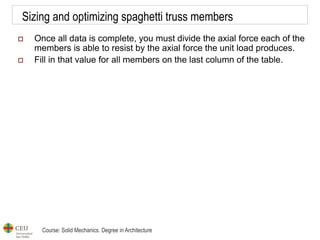 Course: Solid Mechanics. Degree in Architecture
Sizing and optimizing spaghetti truss members
 Once all data is complete, you must divide the axial force each of the
members is able to resist by the axial force the unit load produces.
 Fill in that value for all members on the last column of the table.
 