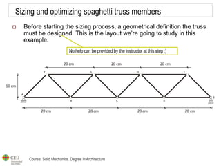 Course: Solid Mechanics. Degree in Architecture
Sizing and optimizing spaghetti truss members
 Before starting the sizing process, a geometrical definition the truss
must be designed. This is the layout we’re going to study in this
example.
No help can be provided by the instructor at this step ;)
 