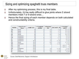 Course: Solid Mechanics. Degree in Architecture
Sizing and optimizing spaghetti truss members
 After my optimizing process, this is my final table.
 Unfortunately, it’d be really difficult to glue joints where 2 strand
members meet 7 or 9 strand ones…
 Hence the final sizing of each member depends on both calculated
and constructability criteria.
 