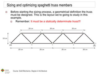 Course: Solid Mechanics. Degree in Architecture
Sizing and optimizing spaghetti truss members
 Before starting the sizing process, a geometrical definition the truss
must be designed. This is the layout we’re going to study in this
example.
 Remember: It must be a statically determinate truss!!!
 