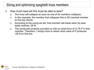 Course: Solid Mechanics. Degree in Architecture
Sizing and optimizing spaghetti truss members
 How much load will this truss be able to bear?
 The truss will collapse as soon as one of its members collapses.
 In this example, the member that collapses first is GH (central member
on the top chord).
 According to the sizing we did, that member will break when its axial
loads reaches -25 N.
 The conducted analysis provided us with an axial force of -0,75·P in that
member. Therefore, I simply have to obtain what value of P produces
-25 N on that bar.
 
