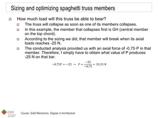 Course: Solid Mechanics. Degree in Architecture
Sizing and optimizing spaghetti truss members
 How much load will this truss be able to bear?
 The truss will collapse as soon as one of its members collapses.
 In this example, the member that collapses first is GH (central member
on the top chord).
 According to the sizing we did, that member will break when its axial
loads reaches -25 N.
 The conducted analysis provided us with an axial force of -0,75·P in that
member. Therefore, I simply have to obtain what value of P produces
-25 N on that bar.
−0,75𝑃 = −25 → 𝑃 =
−25
−0,75
= 33,33 𝑁
 