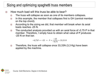 Course: Solid Mechanics. Degree in Architecture
Sizing and optimizing spaghetti truss members
 How much load will this truss be able to bear?
 The truss will collapse as soon as one of its members collapses.
 In this example, the member that collapses first is GH (central member
on the top chord).
 According to the sizing we did, that member will break when its axial
loads reaches -25 N.
 The conducted analysis provided us with an axial force of -0,75·P in that
member. Therefore, I simply have to obtain what value of P produces
-25 N on that bar.
 Therefore, the truss will collapse once 33,33N (3,3 Kg) have been
applied by the machine.
−0,75𝑃 = −25 → 𝑃 =
−25
−0,75
= 33,33 𝑁
 