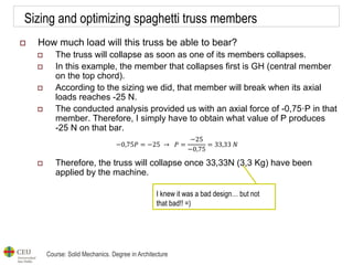 Course: Solid Mechanics. Degree in Architecture
Sizing and optimizing spaghetti truss members
 How much load will this truss be able to bear?
 The truss will collapse as soon as one of its members collapses.
 In this example, the member that collapses first is GH (central member
on the top chord).
 According to the sizing we did, that member will break when its axial
loads reaches -25 N.
 The conducted analysis provided us with an axial force of -0,75·P in that
member. Therefore, I simply have to obtain what value of P produces
-25 N on that bar.
 Therefore, the truss will collapse once 33,33N (3,3 Kg) have been
applied by the machine.
−0,75𝑃 = −25 → 𝑃 =
−25
−0,75
= 33,33 𝑁
I knew it was a bad design… but not
that bad!! =)
 