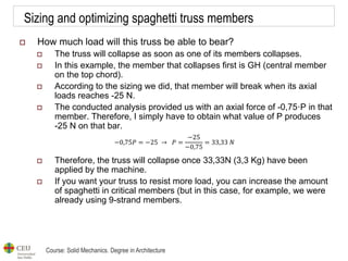 Course: Solid Mechanics. Degree in Architecture
Sizing and optimizing spaghetti truss members
 How much load will this truss be able to bear?
 The truss will collapse as soon as one of its members collapses.
 In this example, the member that collapses first is GH (central member
on the top chord).
 According to the sizing we did, that member will break when its axial
loads reaches -25 N.
 The conducted analysis provided us with an axial force of -0,75·P in that
member. Therefore, I simply have to obtain what value of P produces
-25 N on that bar.
 Therefore, the truss will collapse once 33,33N (3,3 Kg) have been
applied by the machine.
 If you want your truss to resist more load, you can increase the amount
of spaghetti in critical members (but in this case, for example, we were
already using 9-strand members.
−0,75𝑃 = −25 → 𝑃 =
−25
−0,75
= 33,33 𝑁
 
