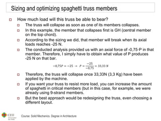 Course: Solid Mechanics. Degree in Architecture
Sizing and optimizing spaghetti truss members
 How much load will this truss be able to bear?
 The truss will collapse as soon as one of its members collapses.
 In this example, the member that collapses first is GH (central member
on the top chord).
 According to the sizing we did, that member will break when its axial
loads reaches -25 N.
 The conducted analysis provided us with an axial force of -0,75·P in that
member. Therefore, I simply have to obtain what value of P produces
-25 N on that bar.
 Therefore, the truss will collapse once 33,33N (3,3 Kg) have been
applied by the machine.
 If you want your truss to resist more load, you can increase the amount
of spaghetti in critical members (but in this case, for example, we were
already using 9-strand members.
 But the best approach would be redesigning the truss, even choosing a
different layout.
−0,75𝑃 = −25 → 𝑃 =
−25
−0,75
= 33,33 𝑁
 
