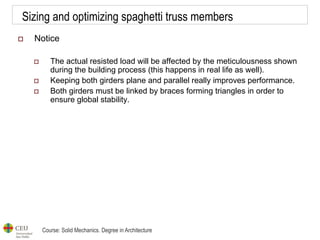 Course: Solid Mechanics. Degree in Architecture
Sizing and optimizing spaghetti truss members
 Notice
 The actual resisted load will be affected by the meticulousness shown
during the building process (this happens in real life as well).
 Keeping both girders plane and parallel really improves performance.
 Both girders must be linked by braces forming triangles in order to
ensure global stability.
 