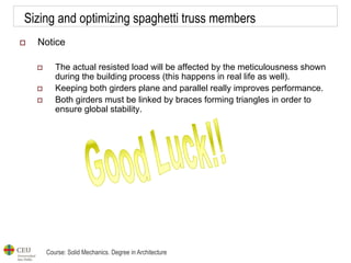 Course: Solid Mechanics. Degree in Architecture
Sizing and optimizing spaghetti truss members
 Notice
 The actual resisted load will be affected by the meticulousness shown
during the building process (this happens in real life as well).
 Keeping both girders plane and parallel really improves performance.
 Both girders must be linked by braces forming triangles in order to
ensure global stability.
 