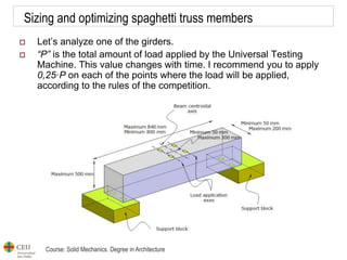 Course: Solid Mechanics. Degree in Architecture
Sizing and optimizing spaghetti truss members
 Let’s analyze one of the girders.
 “P” is the total amount of load applied by the Universal Testing
Machine. This value changes with time. I recommend you to apply
0,25·P on each of the points where the load will be applied,
according to the rules of the competition.
 