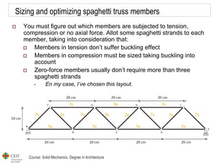 Course: Solid Mechanics. Degree in Architecture
Sizing and optimizing spaghetti truss members
 You must figure out which members are subjected to tension,
compression or no axial force. Allot some spaghetti strands to each
member, taking into consideration that:
 Members in tension don’t suffer buckling effect
 Members in compression must be sized taking buckling into
account
 Zero-force members usually don’t require more than three
spaghetti strands
• En my case, I’ve chosen this layout.
 