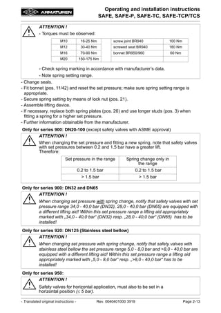 - Translated original instructions - Rev. 0040401000 3919 Page 2-13
Operating and installation instructions
SAFE, SAFE-P, SAFE-TC, SAFE-TCP/TCS
- Change seals.
- Fit bonnet (pos. 11/42) and reset the set pressure; make sure spring setting range is
appropriate.
- Secure spring setting by means of lock nut (pos. 21).
- Assemble lifting device.
- If necessary, replace both spring plates (pos. 26) and use longer studs (pos. 3) when
fitting a spring for a higher set pressure.
- Further information obtainable from the manufacturer.
ATTENTION !
- Torques must be observed:
- Check spring marking in accordance with manufacturer’s data.
- Note spring setting range.
Only for series 900: DN20-100 (except safety valves with ASME approval)
ATTENTION !
When changing the set pressure and fitting a new spring, note that safety valves
with set pressures between 0.2 and 1.5 bar have a greater lift.
Therefore:
Only for series 900: DN32 and DN65
ATTENTION !
When changing set pressure with spring change, notify that safety valves with set
pressure range 34,0 - 40,0 bar (DN32), 28,0 - 40,0 bar (DN65) are equipped with
a different lifting aid! Within this set pressure range a lifting aid appropriately
marked with „34,0 - 40,0 bar“ (DN32) resp. „28,0 - 40,0 bar“ (DN65) has to be
installed!
Only for series 920: DN125 (Stainless steel bellow)
ATTENTION !
When changing set pressure with spring change, notify that safety valves with
stainless steel bellow the set pressure range 5,0 - 8,0 bar and >8,0 - 40,0 bar are
equipped with a different lifting aid! Within this set pressure range a lifting aid
appropriately marked with „5,0 - 8,0 bar” resp. „>8,0 - 40,0 bar“ has to be
installed!
Only for series 950:
ATTENTION !
Safety valves for horizontal application, must also to be set in a
horizontal position ( 5 bar).
M10 16-25 Nm screw joint BR940 100 Nm
M12 30-40 Nm screwed seat BR940 180 Nm
M16 70-90 Nm bonnet BR950/960 60 Nm
M20 150-175 Nm
Set pressure in the range Spring change only in
the range
0.2 to 1.5 bar 0.2 to 1.5 bar
> 1.5 bar > 1.5 bar
 