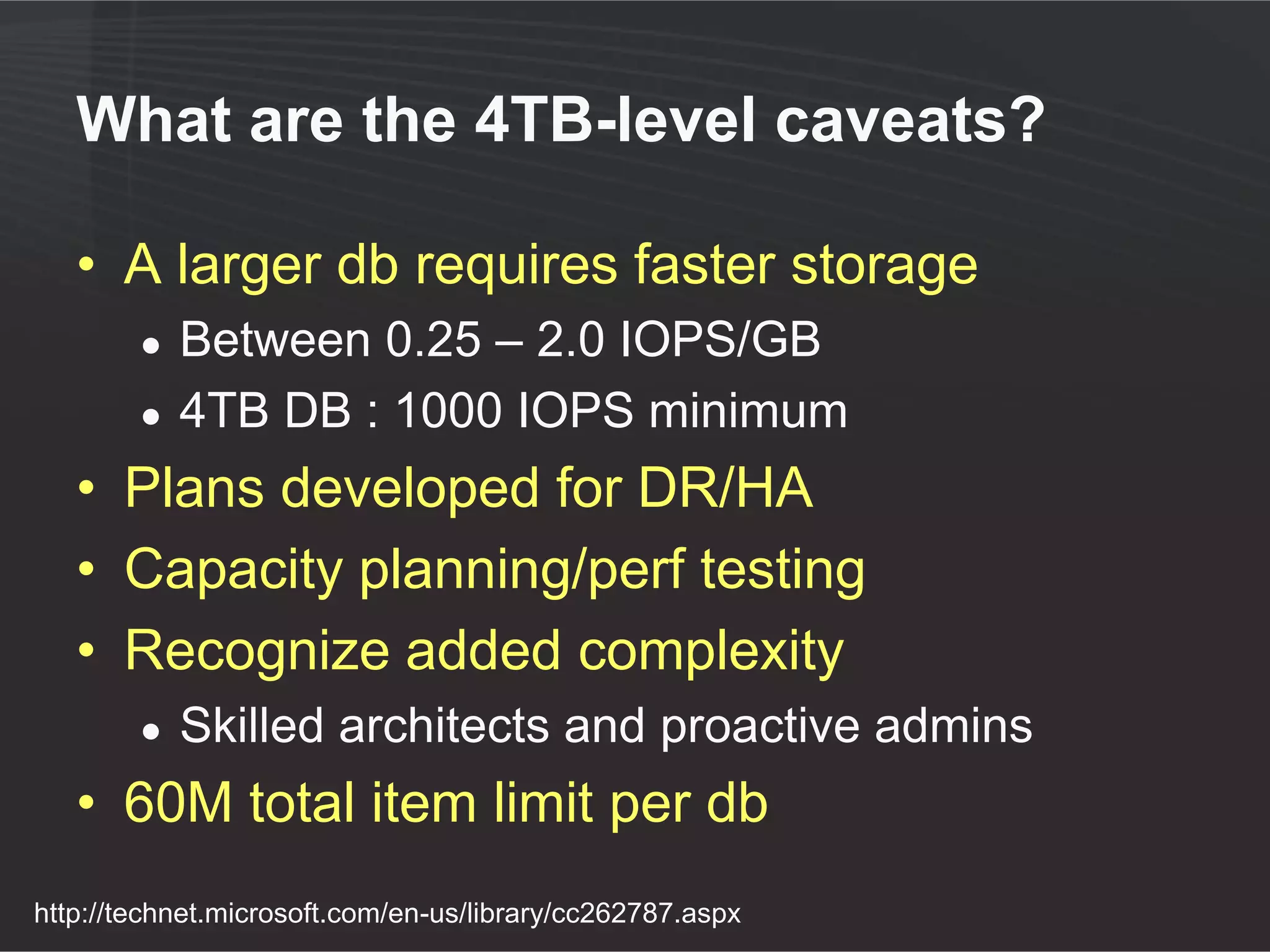 What are the 4TB-level caveats?

   • A larger db requires faster storage
        ●   Between 0.25 – 2.0 IOPS/GB
        ●   4TB DB : 1000 IOPS minimum
   • Plans developed for DR/HA
   • Capacity planning/perf testing
   • Recognize added complexity
        ●   Skilled architects and proactive admins
   • 60M total item limit per db
http://technet.microsoft.com/en-us/library/cc262787.aspx
 