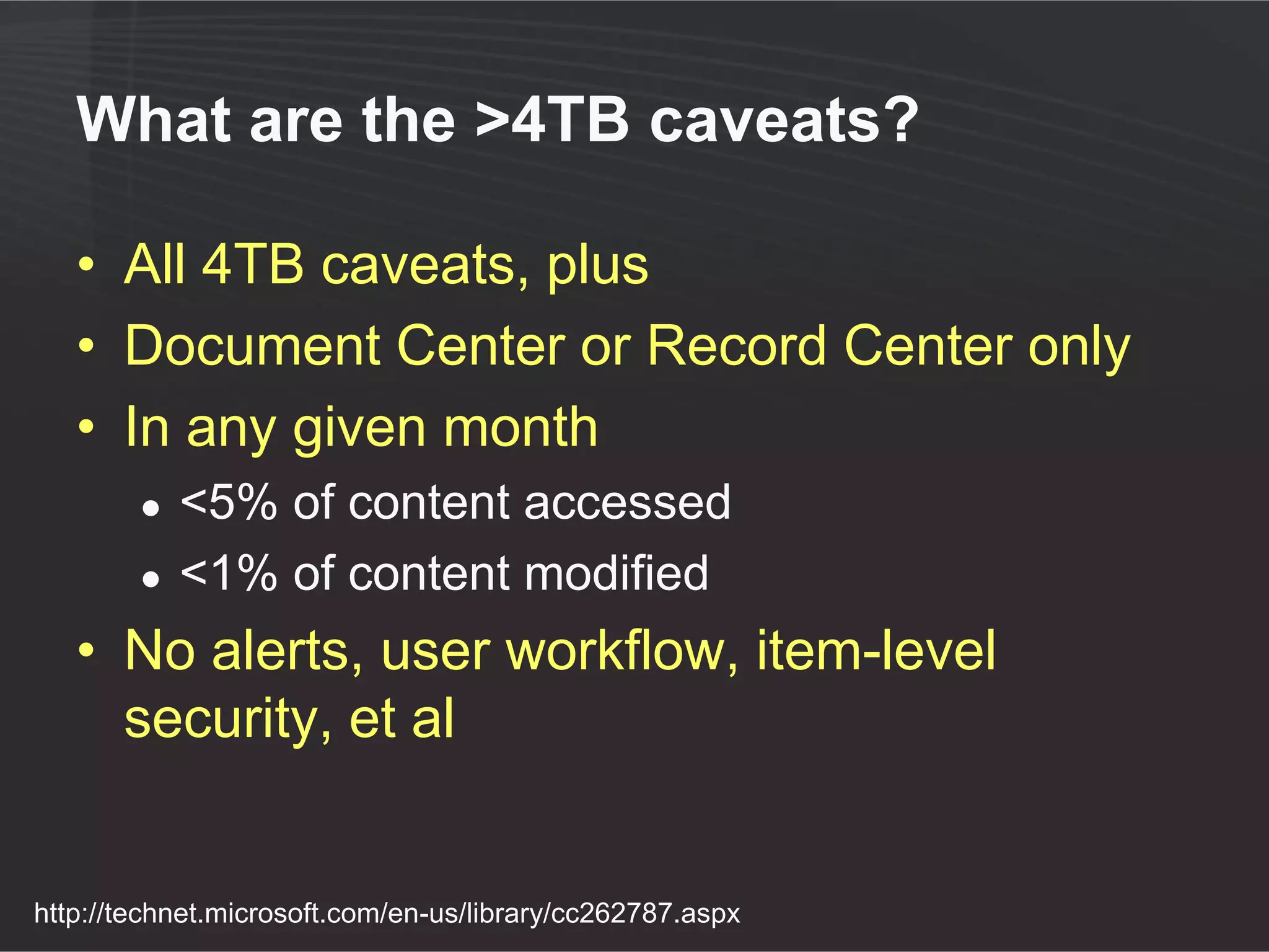 What are the >4TB caveats?

   • All 4TB caveats, plus
   • Document Center or Record Center only
   • In any given month
        ●   <5% of content accessed
        ●   <1% of content modified
   • No alerts, user workflow, item-level
     security, et al


http://technet.microsoft.com/en-us/library/cc262787.aspx
 
