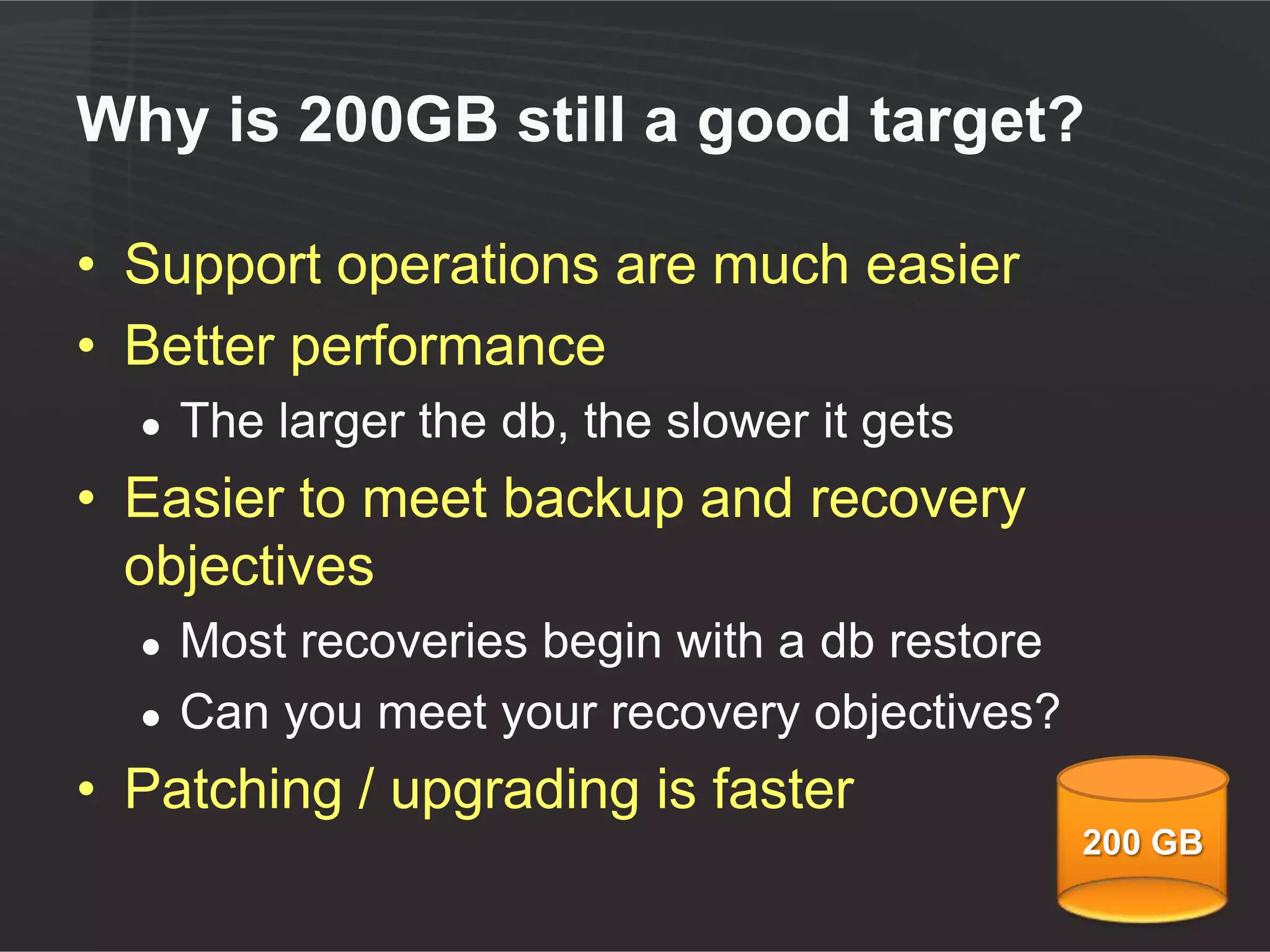 Why is 200GB still a good number?

• Support operations are much easier
• Better performance
  ●   The larger the db, the slower it gets
• Easier to meet backup and recovery
  objectives
  ●   Most recoveries begin with a db restore
  ●   Can you meet your recovery objectives?
• Patching / upgrading is faster
                                                200 GB
 