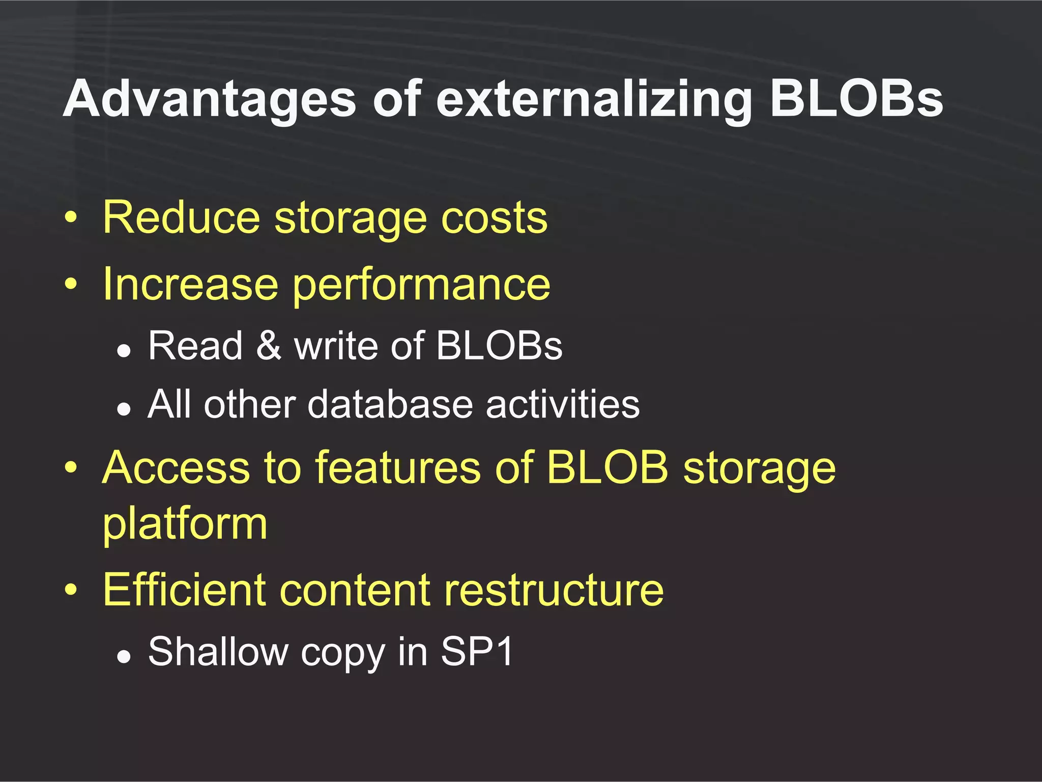 Advantages of keeping BLOBs in
SQL
• One storage container to
   ●   Maintain
   ●   Monitor
   ●   Recover
• Tier I storage
   ●   Performance relative to lower tiers of storage
       benefits all content access
• SQL caching
   ●   Performance of reads/writes of small documents
   ●   SQL caching benefits reads
 