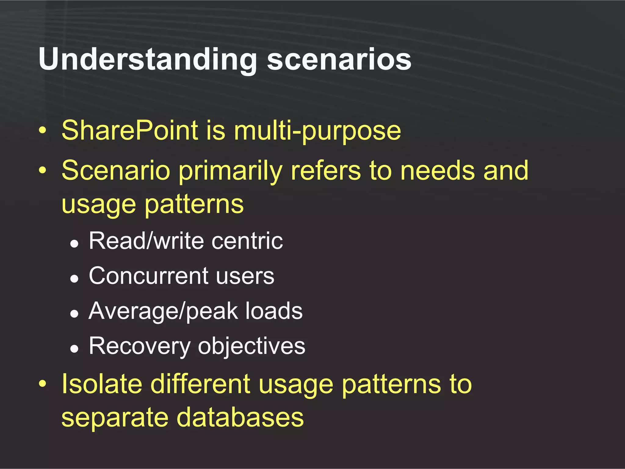 Understanding scenarios

• SharePoint is multi-purpose
• Scenario primarily refers to needs and
  usage patterns
  ●   Read/write centric
  ●   Concurrent users
  ●   Average/peak loads
  ●   Recovery objectives
• Isolate different usage patterns to
  separate databases
 