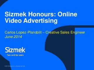 © 2014 Sizmek, Inc. all rights reserved.
Sizmek Honours: Online
Video Advertising
Carlos Lopez-Plandolit – Creative Sales Engineer
June 2014
 