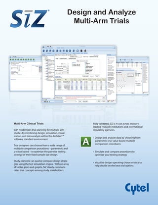 Fully validated, SiZ is in use across industry,
leading research institutions and international
regulatory agencies.
• Design and analyze data by choosing from
parametric or p-value based multiple
comparison procedures
• Simulate and compare procedures to
optimize your testing strategy
• Visualize design operating characteristics to
help decide on the best trial options
Design and Analyze
Multi-Arm Trials
Multi-Arm Clinical Trials
SiZ® modernizes trial planning for multiple arm
studies by combining design, simulation, visual-
ization, and data analysis within the Architect™
software standard environment.
Trial designers can choose from a wide range of
multiple comparison procedures – parametric and
p-value based – to optimize the pairwise testing
strategy of their fixed sample size design.
Study planners can quickly compare design strate-
gies using the fast simulation engine. With an array
of tables, plots and graphs, SiZ clearly communi-
cates trial concepts among study stakeholders.
®
 