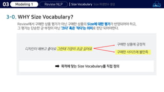 Review NLP
03 Size Vocabulary Size 파생변수 생성
3-0. WHY Size Vocabulary?
Review에서 구매한 상품 평가가 아닌 구매한 상품의 Size에 대한 평가가 반영되어야 하고,
그 평가는 단순한 긍〮부정이 아닌 ‘크다’ 혹은 ‘작다’는 의미로 판단 되어야한다.
구매한 상품에 긍정적
목적에 맞는 Size Vocabulary를 직접 정의
구매한 사이즈에 불만족
디자인이 예쁘고 좋아요 그런데 기장이 조금 길어요
Modeling 1
 