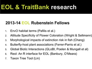 2013-14 EOL Rubenstein Fellows
EOL & TraitBank research
1. EnvO habitat terms (Pafilis et al.)
2. Altitude Specificity of Flower Coloration (Wright & Seltmann)
3. Morphological impacts of extinction risk in fish (Chang)
4. Butterfly-host plant associations (Ferrer-Parris et al.)
5. Global Biotic Interactions (GLoBI, Poelen & Mungall et al)
6. Reol: An R interface for EOL (Banbury, O’Meara)
7. Taxon Tree Tool (Lin)
 