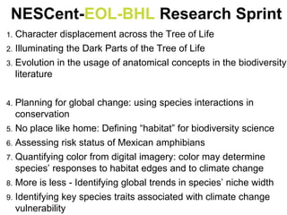 1. Character displacement across the Tree of Life
2. Illuminating the Dark Parts of the Tree of Life
3. Evolution in the usage of anatomical concepts in the biodiversity
literature
4. Planning for global change: using species interactions in
conservation
5. No place like home: Defining “habitat” for biodiversity science
6. Assessing risk status of Mexican amphibians
7. Quantifying color from digital imagery: color may determine
species’ responses to habitat edges and to climate change
8. More is less - Identifying global trends in species’ niche width
9. Identifying key species traits associated with climate change
vulnerability
NESCent-EOL-BHL Research Sprint
 