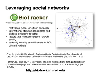 Leveraging social networks
Ahn, J., et al.. (2012). Visually Exploring Social Participation in Encyclopedia of
Life. In 2012 International Conference on Social Informatics (pp. 149–156). IEEE.
Rotman, D., et al. (2014). Motivations affecting initial and long-term participation in
citizen science projects in three countries. In iConference 2014 Proceedings (pp.
110-124).
http://biotracker.umd.edu
• motivation model for citizen scientists
• international attitudes of scientists and
citizens to working together
• factors that increase curation network
activity
• currently working on motivations of EOL
content partners
 