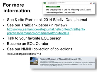 For more
information
• See & cite Parr, et al. 2014 Biodiv. Data Journal
• See our TraitBank paper (in review)
http://www.semantic-web-journal.net/content/traitbank-
practical-semantics-organism-attribute-data
• Talk to your favorite EOL person
• Become an EOL Curator
• See our NMNH collection of collections
http://eol.org/collections/743
 