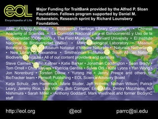 Atlas of Living Australia • Biodiversity Heritage Library Consortium • Chinese
Academy of Sciences • La Comisión Nacional para el Conocimiento y Uso de la
Biodiversidad (CONABIO) • The Field Museum • Harvard University • El Instituto
Nacional de Biodiversidad (INBio) • Marine Biological Laboratory • Missouri
Botanical Garden • Muséum National d’histoire Naturelle • Naturalis Netherlands
• New Library of Alexandria • Smithsonian Institution • South African National
Biodiversity Institute • All of our content providers and curators
Steve Cairnes • John Keltner • Katie Barker • Jonathan Coddington • Sean Brady •
Tom Orrell • Chris Meyers • Patricia Gentilis • Sylvia Orli • Kate Lyons • Yan Wong •
Jon Norenburg • Torsten Dikow • Yurong He • Jenny Preece and others on
BioTracker team • Pensoft Publishing • EOL Science Advisory Board
Katja Schulz, Jen Hammock, Marie Studer, Jeff Holmes, Nathan Wilson, Patrick
Leary, Jeremy Rice, Lisa Walley, Bob Corrigan, Erick Mata, Dmitry Mozzherin, Abi
Nishimura • Sarah Miller • Anthony Goddard, Mark Westneat and former BioSynC
staff
http://eol.org @eol parrc@si.edu
Major Funding for TraitBank provided by the Alfred P. Sloan
Foundation. Fellows program supported by Daniel M.
Rubenstein, Research sprint by Richard Lounsbery
Foundation.
 
