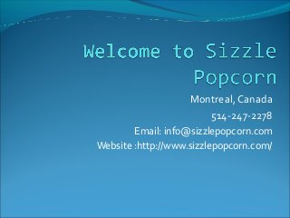 Montreal, Canada
514-247-2278
Email: info@sizzlepopcorn.com
Website :http://www.sizzlepopcorn.com/
 